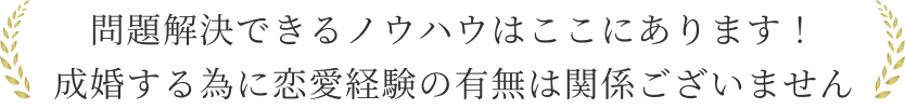 問題解決できるノウハウはここにあります！
          成婚する為に恋愛経験の有無は関係ございません