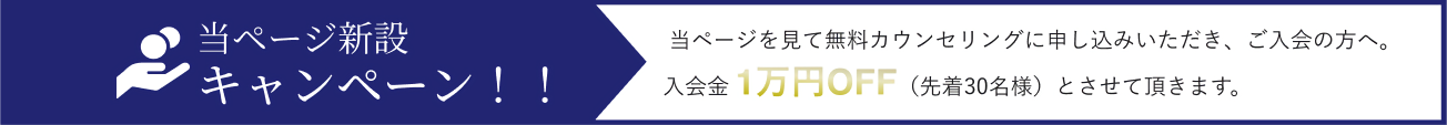 当ページ新設キャンペーン！！ 
      当ページを見て無料カウンセリングに申し込みいただき、ご入会の方へ。
      入会金 1万円OFF（先着30名様）とさせて頂きます。